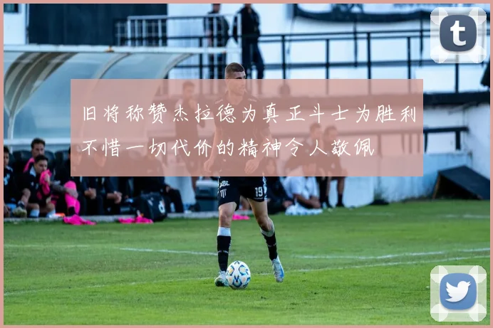 旧将称赞杰拉德为真正斗士为胜利不惜一切代价的精神令人敬佩