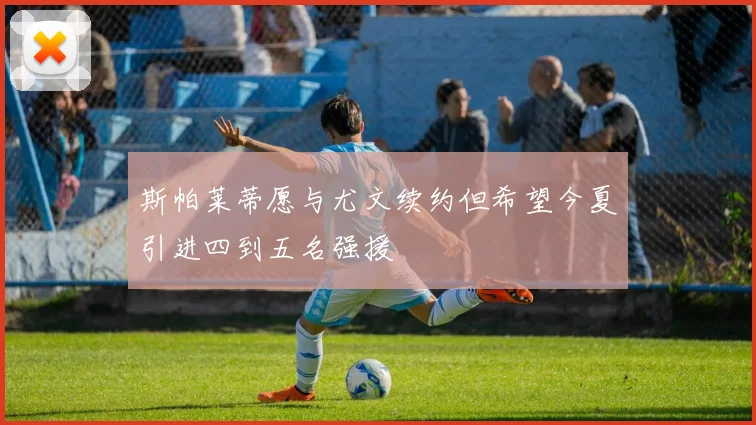 斯帕莱蒂愿与尤文续约但希望今夏引进四到五名强援