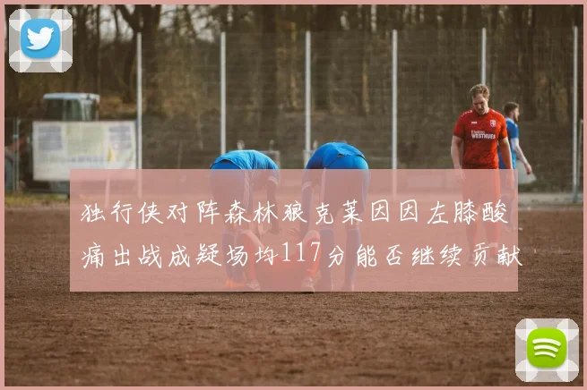 独行侠对阵森林狼克莱因因左膝酸痛出战成疑场均117分能否继续贡献