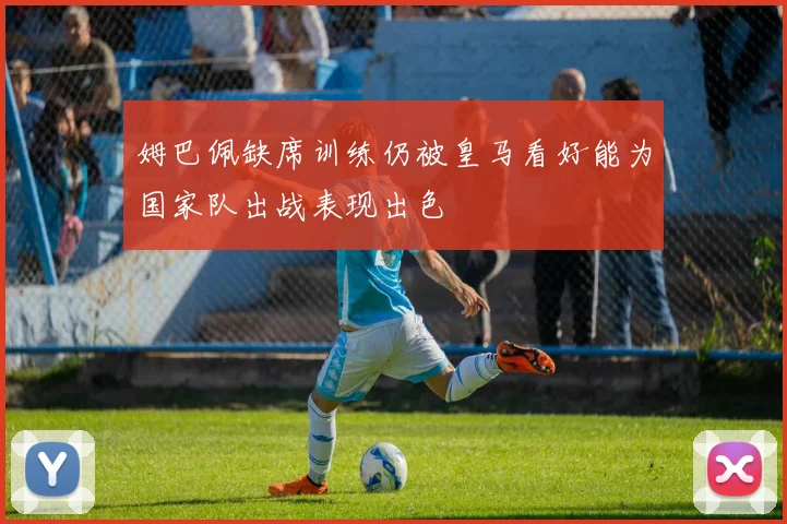 姆巴佩缺席训练仍被皇马看好能为国家队出战表现出色