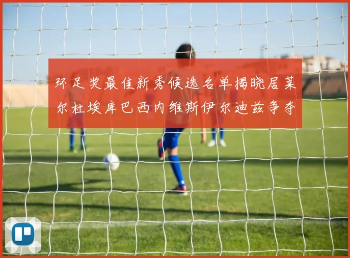 环足奖最佳新秀候选名单揭晓居莱尔杜埃库巴西内维斯伊尔迪兹争夺荣誉