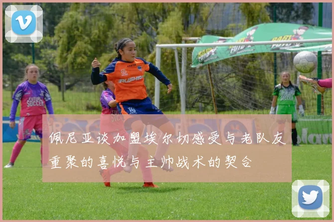 佩尼亚谈加盟埃尔切感受与老队友重聚的喜悦与主帅战术的契合