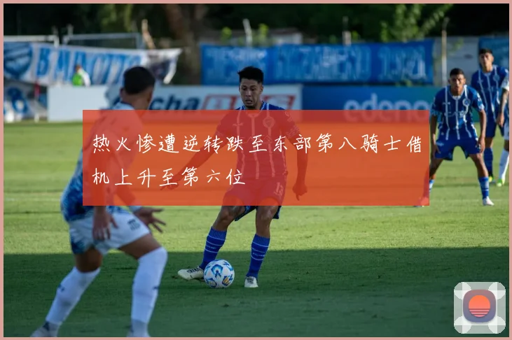 热火惨遭逆转跌至东部第八骑士借机上升至第六位