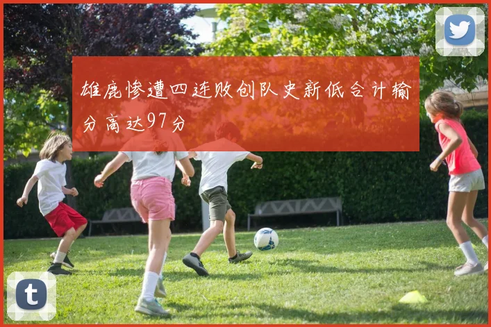 雄鹿惨遭四连败创队史新低合计输分高达97分