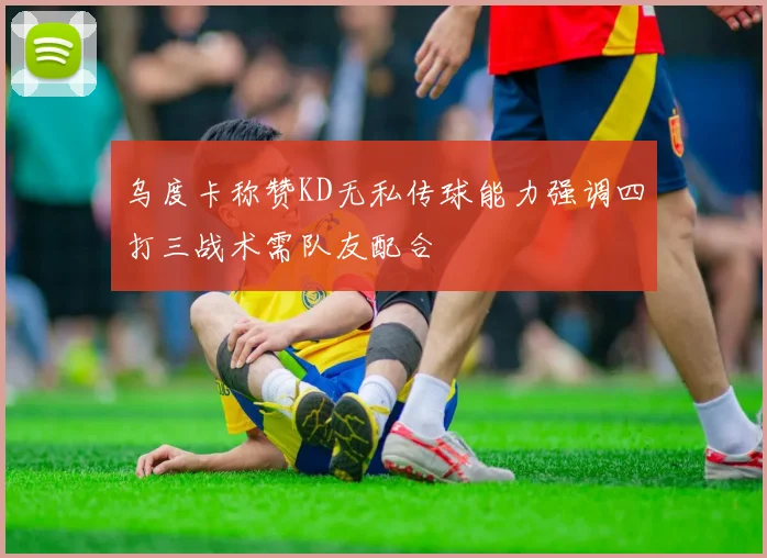 乌度卡称赞KD无私传球能力强调四打三战术需队友配合