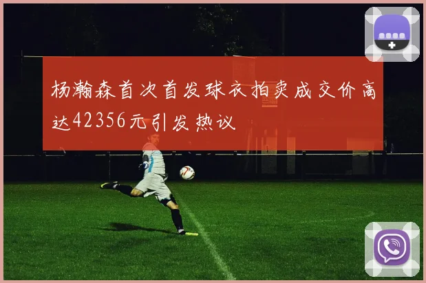 杨瀚森首次首发球衣拍卖成交价高达42356元引发热议