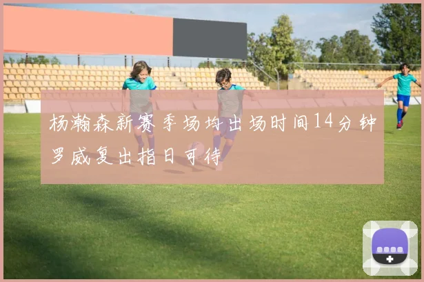 杨瀚森新赛季场均出场时间14分钟罗威复出指日可待