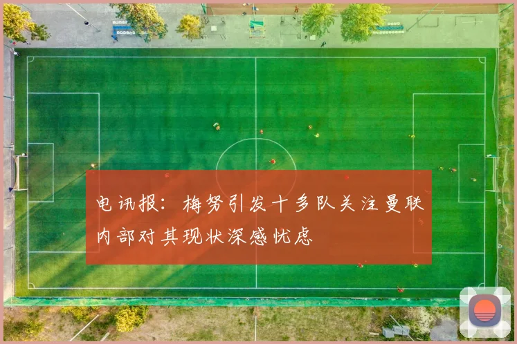 电讯报：梅努引发十多队关注曼联内部对其现状深感忧虑