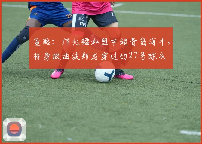 董路：邝兆镭加盟中超青岛海牛，将身披曲波郑龙穿过的27号球衣