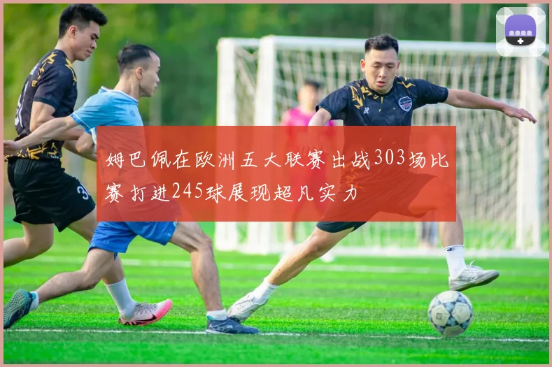 姆巴佩在欧洲五大联赛出战303场比赛打进245球展现超凡实力