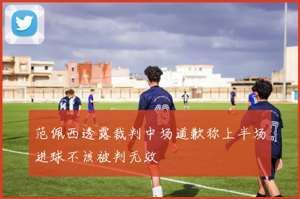 范佩西透露裁判中场道歉称上半场进球不该被判无效
