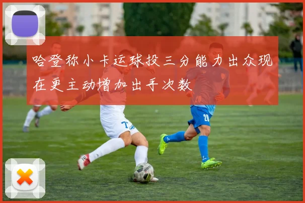 哈登称小卡运球投三分能力出众现在更主动增加出手次数