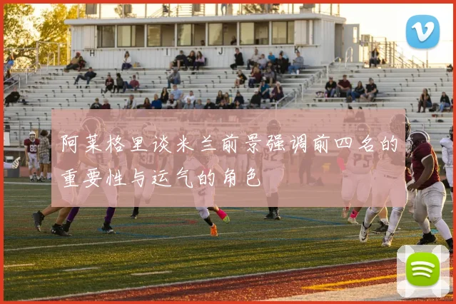 阿莱格里谈米兰前景强调前四名的重要性与运气的角色